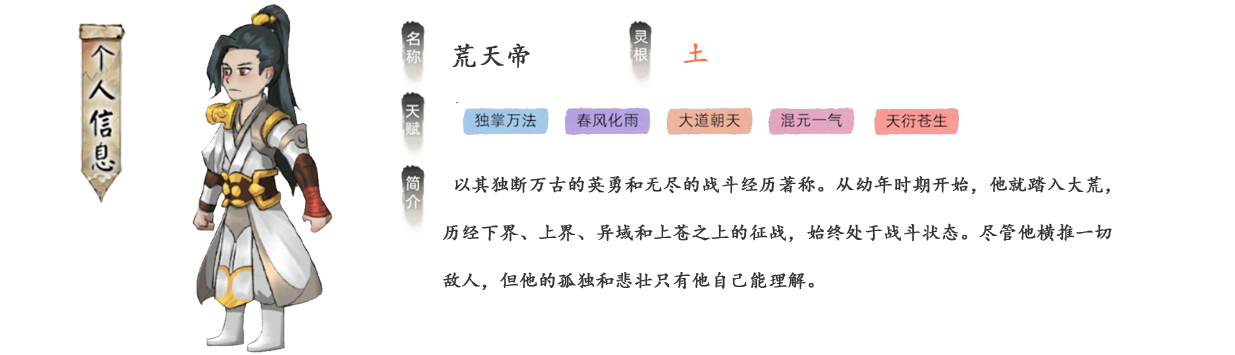 荒天帝以其独断万古的英勇和无尽的战斗经历著称。从幼年时期开始，他就踏入大荒，历经下界、上界、异域和上苍之上的征战，始终处于战斗状态。尽管他横推一切敌人，但他的孤独和悲壮只有他自己能理解。